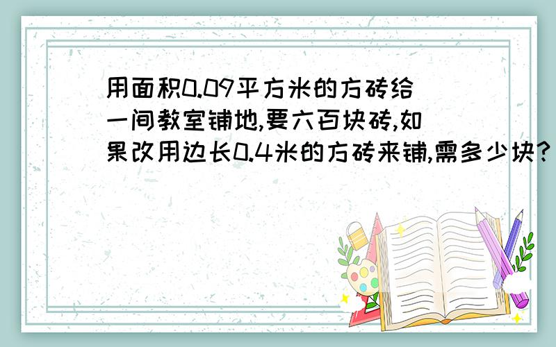 用面积0.09平方米的方砖给一间教室铺地,要六百块砖,如果改用边长0.4米的方砖来铺,需多少块?