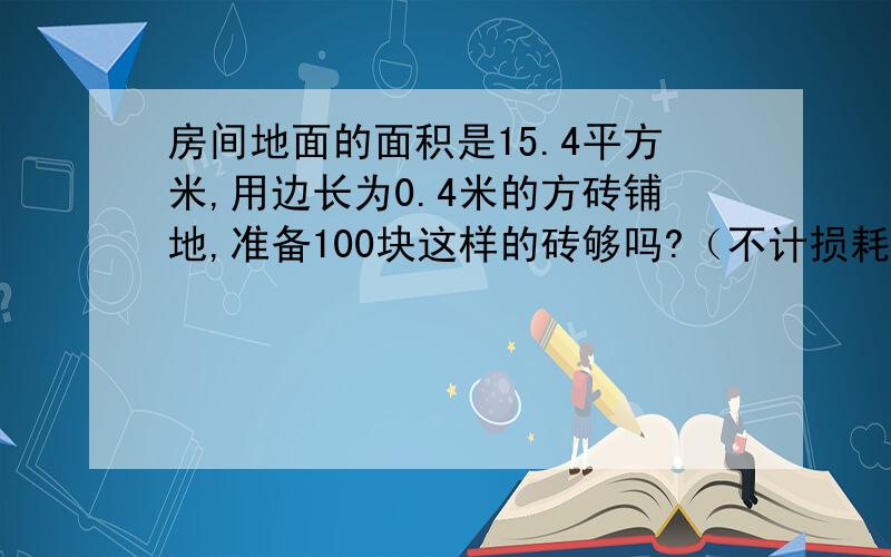 房间地面的面积是15.4平方米,用边长为0.4米的方砖铺地,准备100块这样的砖够吗?（不计损耗）这是数学题,如果解答对了,我会悬赏你10.要列算式哦!还要带单位!