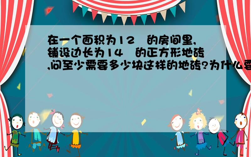 在一个面积为12㎡的房间里,铺设边长为14㎝的正方形地砖,问至少需要多少块这样的地砖?为什么要这样算?