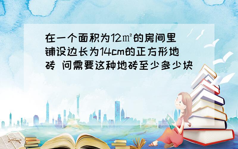 在一个面积为12㎡的房间里 铺设边长为14cm的正方形地砖 问需要这种地砖至少多少块