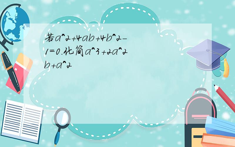 若a^2+4ab+4b^2-1=0.化简a^3+2a^2b+a^2