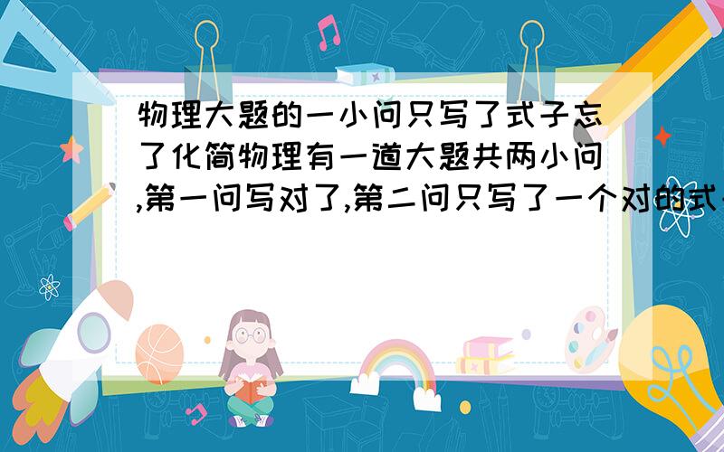 物理大题的一小问只写了式子忘了化简物理有一道大题共两小问,第一问写对了,第二问只写了一个对的式子,没化简.会回扣多少分那?