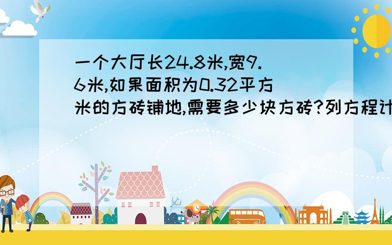 一个大厅长24.8米,宽9.6米,如果面积为0.32平方米的方砖铺地,需要多少块方砖?列方程计算切记要列方程,