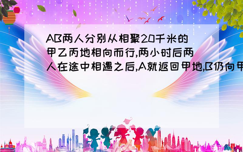 AB两人分别从相聚20千米的甲乙丙地相向而行,两小时后两人在途中相遇之后,A就返回甲地,B仍向甲地前进,A回到甲地时B离甲地还有2千米求AB两人的速度