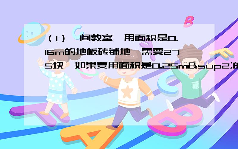 （1）一间教室,用面积是0.16m的地板砖铺地,需要275块,如果要用面积是0.25m²的地板砖铺地,需要地板砖多少块?（用比例解）（2）某工程队修一条水渠,每天工作6小时,12天可以完成.如果工作