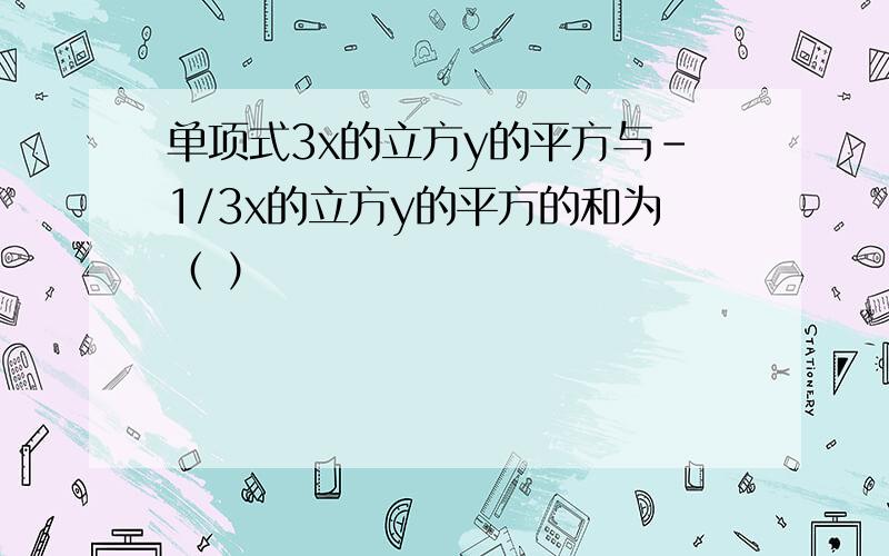 单项式3x的立方y的平方与-1/3x的立方y的平方的和为（ ）