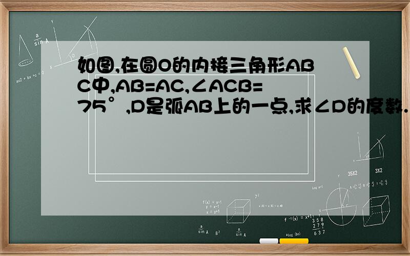 如图,在圆O的内接三角形ABC中,AB=AC,∠ACB=75°,D是弧AB上的一点,求∠D的度数.