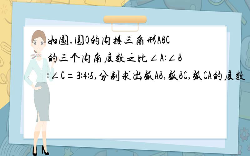 如图,圆O的内接三角形ABC的三个内角度数之比∠A:∠B:∠C=3:4:5,分别求出弧AB,弧BC,弧CA的度数