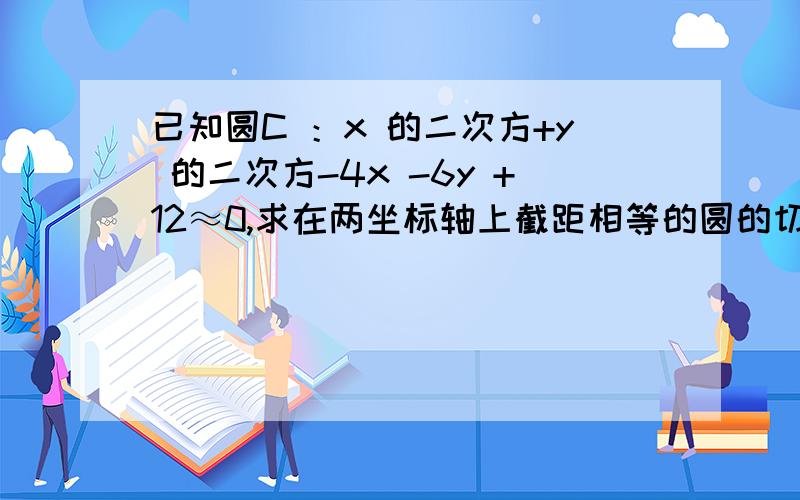 已知圆C ：x 的二次方+y 的二次方-4x -6y +12≈0,求在两坐标轴上截距相等的圆的切线方程