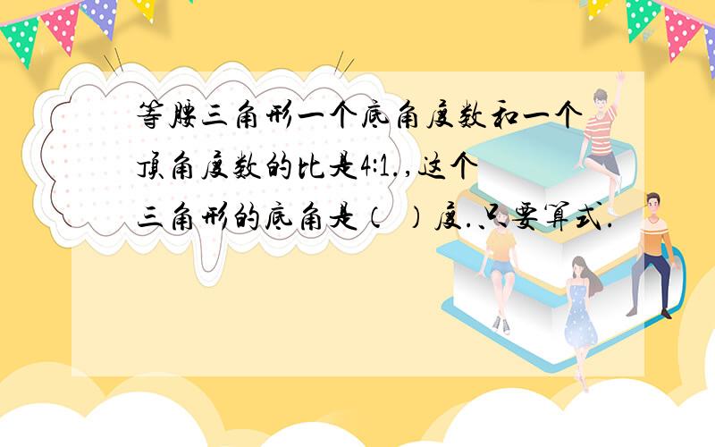 等腰三角形一个底角度数和一个顶角度数的比是4:1.,这个三角形的底角是（ ）度.只要算式.