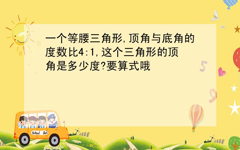 一个等腰三角形,顶角与底角的度数比4:1,这个三角形的顶角是多少度?要算式哦