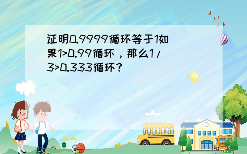 证明0.9999循环等于1如果1>0.99循环，那么1/3>0.333循环？