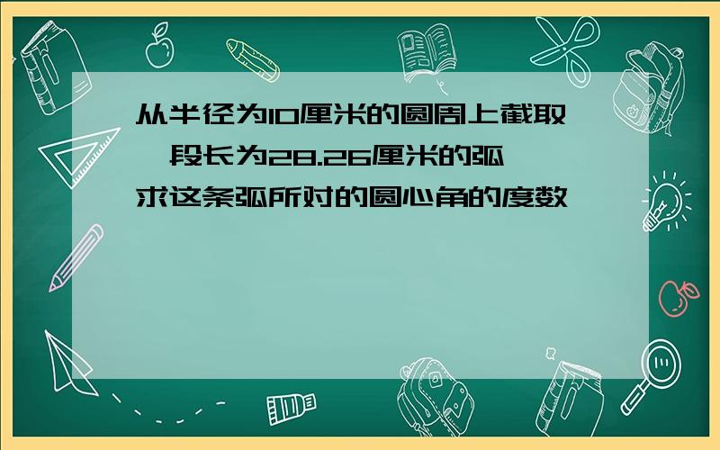 从半径为10厘米的圆周上截取一段长为28.26厘米的弧,求这条弧所对的圆心角的度数