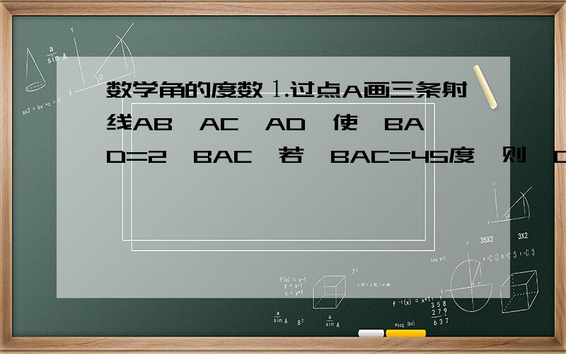 数学角的度数⒈过点A画三条射线AB,AC,AD,使∠BAD=2∠BAC,若∠BAC=45度,则∠CAD的度数为( )度.