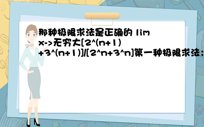 那种极限求法是正确的 limx->无穷大[2^(n+1)+3^(n+1)]/[2^n+3^n]第一种极限求法：limx->无穷大[2^(n+1)+3^(n+1)]/[2^n+3^n]={3^(n+1)[(2/3)^(n+1)+1}/{3^n[(2/3)^n+1}=3第二种极限求法：limx->无穷大[2^(n+1)+3^(n+1)]/[2^n+3^n]=[2