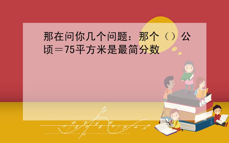 那在问你几个问题：那个（）公顷＝75平方米是最简分数