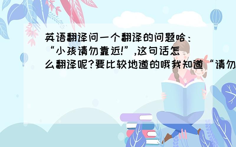 英语翻译问一个翻译的问题哈：“小孩请勿靠近!”,这句话怎么翻译呢?要比较地道的哦我知道“请勿靠近”,一般是翻成“Keep off...”或“Keep away from ...”但这句话里面,加了“小孩”,该怎么