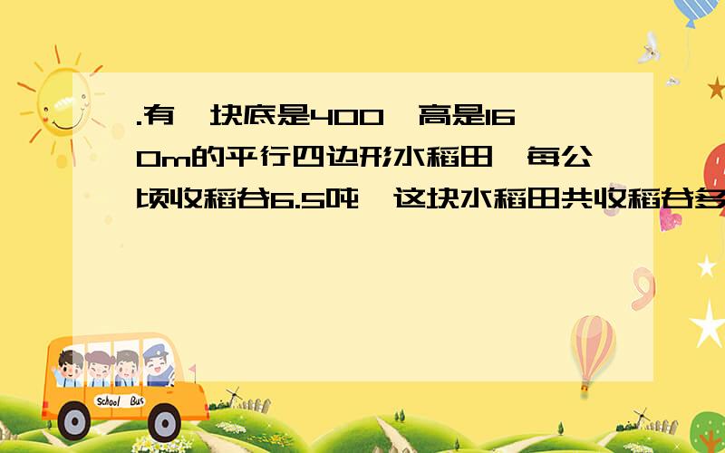 .有一块底是400,高是160m的平行四边形水稻田,每公顷收稻谷6.5吨,这块水稻田共收稻谷多少吨?【列式】列式！列式！如：1-1=0