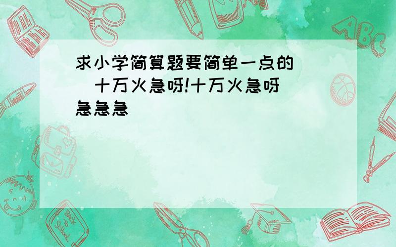 求小学简算题要简单一点的    十万火急呀!十万火急呀 急急急