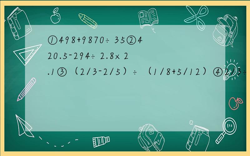 ①498+9870÷35②420.5-294÷2.8×2.1③（2/3-2/5）÷（1/8+5/12）④2/3÷（3/4+1/12×4/5）