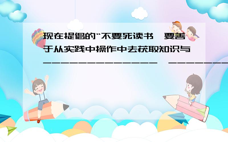 现在提倡的“不要死读书,要善于从实践中操作中去获取知识与-------------,--------------.这句古诗的观点是一致的