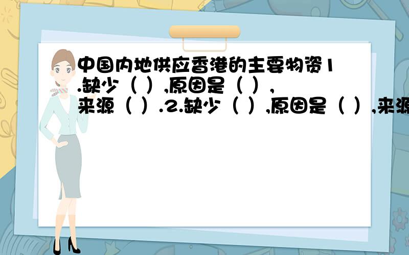 中国内地供应香港的主要物资1.缺少（ ）,原因是（ ）,来源（ ）.2.缺少（ ）,原因是（ ）,来源（ ）.3.缺少（ ）,原因是（ ）,来源（ ）.4..缺少（ ）,原因是（ ）,来源（ ）.5.缺少（ ）,原因