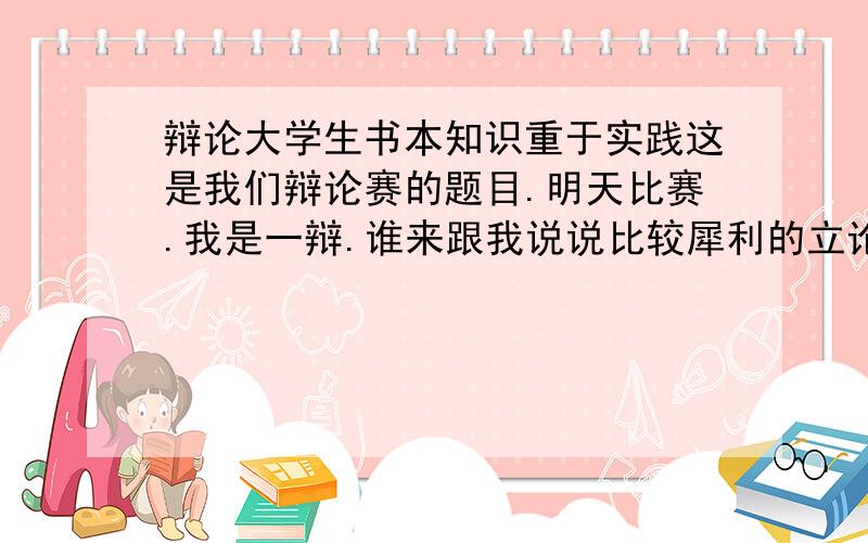 辩论大学生书本知识重于实践这是我们辩论赛的题目.明天比赛.我是一辩.谁来跟我说说比较犀利的立论.还有,如果对方拿“实践是检验真理的唯一标准”怎么说?