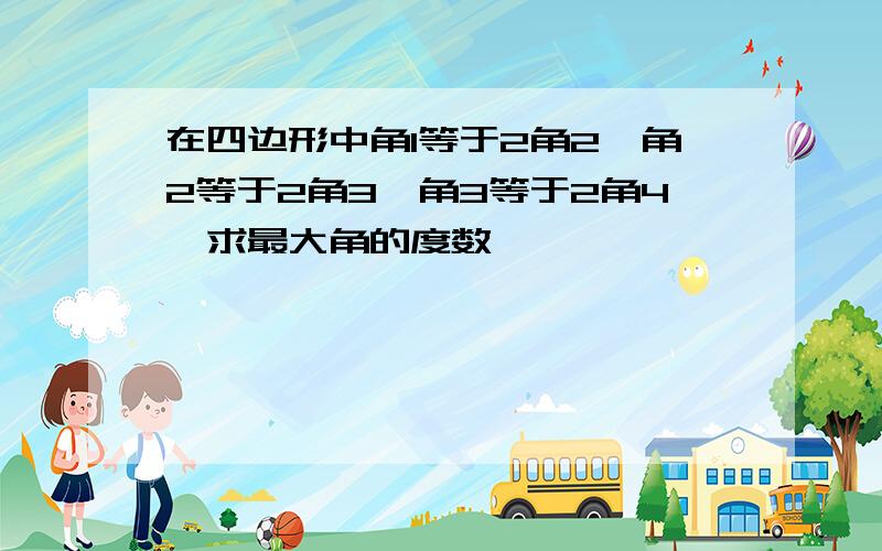 在四边形中角1等于2角2,角2等于2角3,角3等于2角4,求最大角的度数