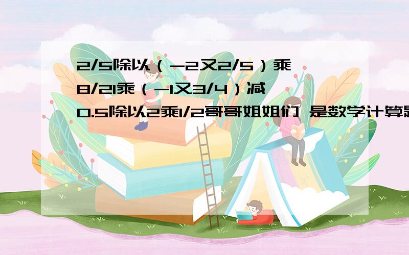 2/5除以（-2又2/5）乘8/21乘（-1又3/4）减0.5除以2乘1/2哥哥姐姐们 是数学计算题