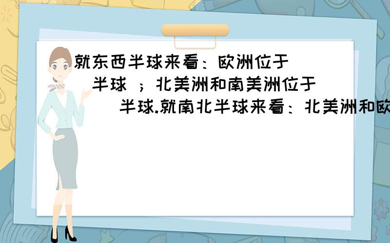 就东西半球来看：欧洲位于（ ）半球 ；北美洲和南美洲位于（ ）半球.就南北半球来看：北美洲和欧洲位于（ ）半球；南极洲位于（ ）.中国位于（ ）洲,就东西半球而言属（ ）半球,就南