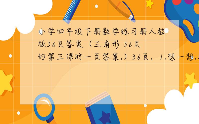 小学四年级下册数学练习册人教版36页答案（三角形 36页的第三课时一页答案,）36页：1.想一想,填一填.（1）三角形按角的大小来分,可以分为（ ）、（ ）和（ ）三类.（2）三角形按边的长短