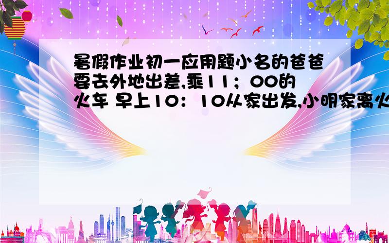 暑假作业初一应用题小名的爸爸要去外地出差,乘11；00的火车 早上10：10从家出发,小明家离火车站10千米,爸爸离家后先以3千米每小时的速度步行了5分钟到公共汽车站,然后乘公共汽车到火车