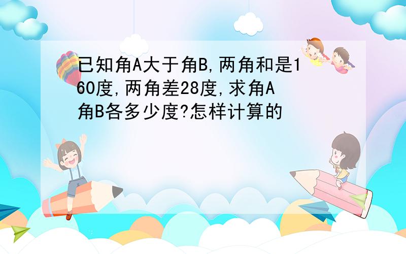 已知角A大于角B,两角和是160度,两角差28度,求角A角B各多少度?怎样计算的