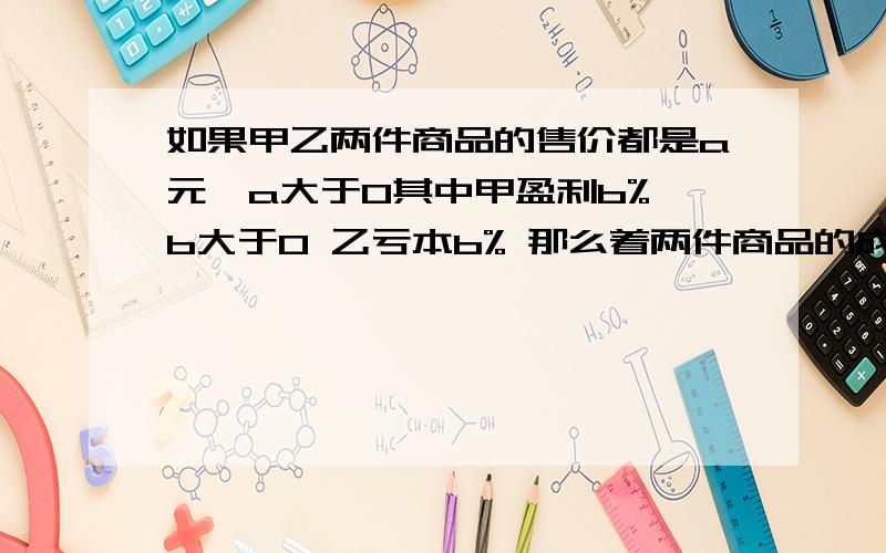 如果甲乙两件商品的售价都是a元,a大于0其中甲盈利b% b大于0 乙亏本b% 那么着两件商品的成本价之和是多少,这个结果说明了什么