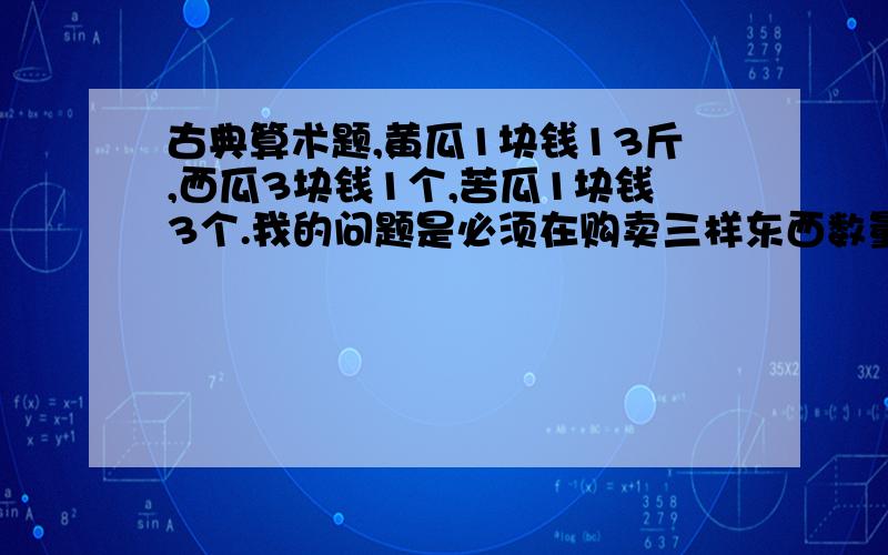 古典算术题,黄瓜1块钱13斤,西瓜3块钱1个,苦瓜1块钱3个.我的问题是必须在购卖三样东西数量之合是100的情况下,其总价也是100.黄瓜1块钱13根，我反错了。