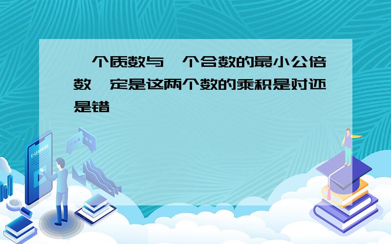 一个质数与一个合数的最小公倍数一定是这两个数的乘积是对还是错