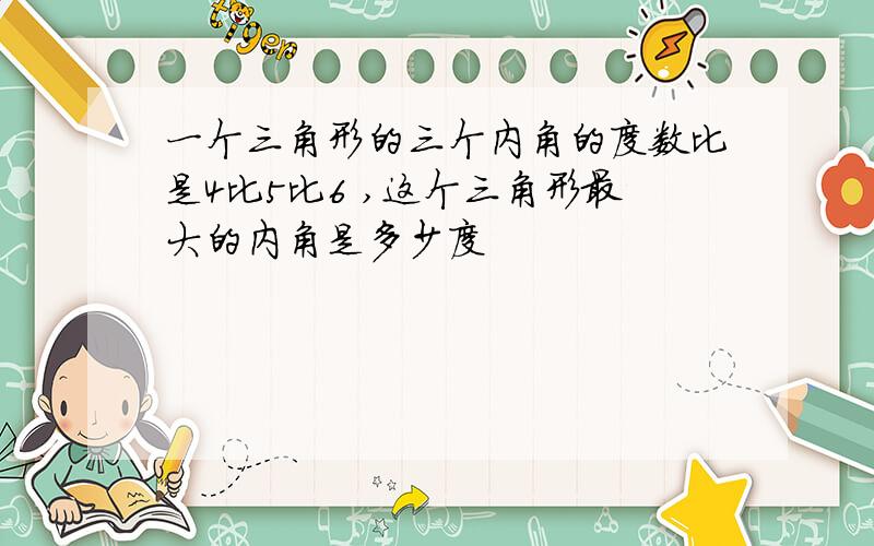 一个三角形的三个内角的度数比是4比5比6 ,这个三角形最大的内角是多少度