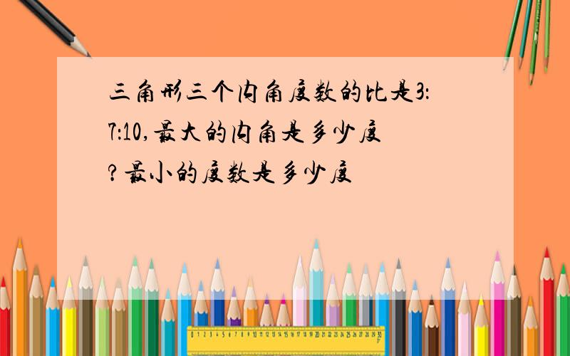 三角形三个内角度数的比是3：7：10,最大的内角是多少度?最小的度数是多少度