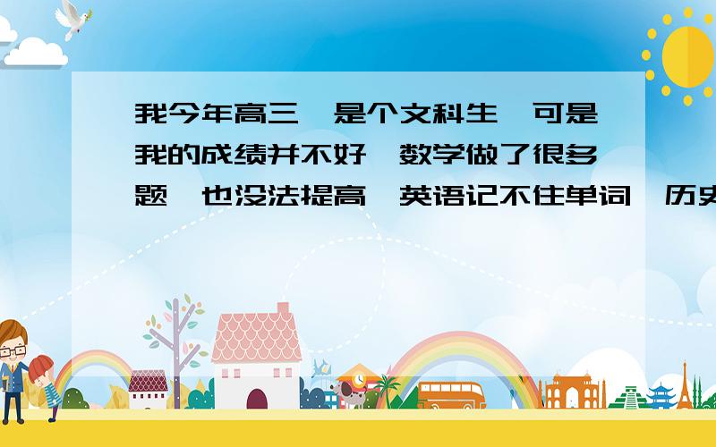 我今年高三,是个文科生,可是我的成绩并不好,数学做了很多题,也没法提高,英语记不住单词,历史记不清时间,我该怎麽办呀?有意见,提吧,我要上课,