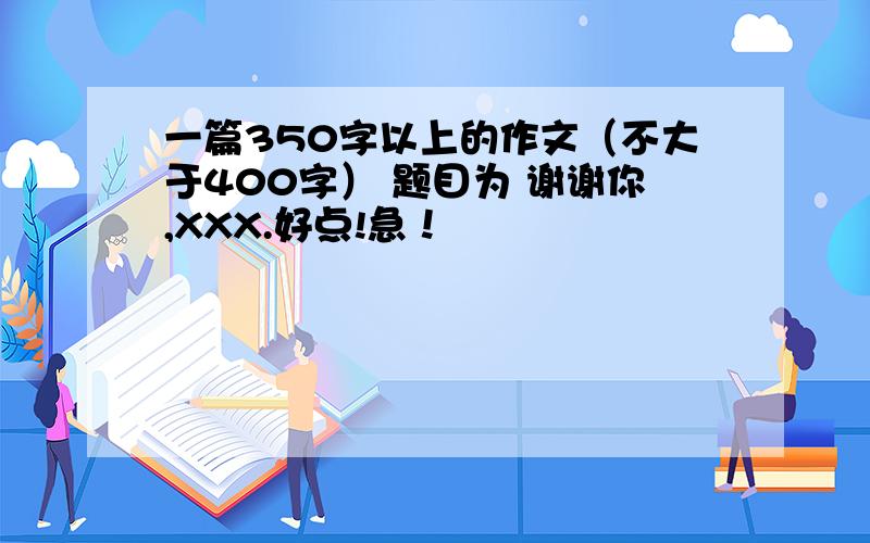 一篇350字以上的作文（不大于400字） 题目为 谢谢你,XXX.好点!急！