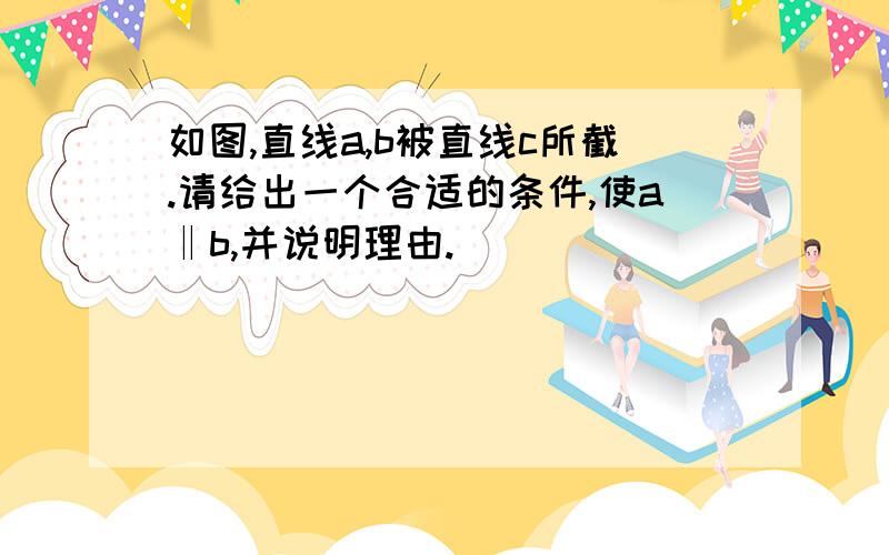 如图,直线a,b被直线c所截.请给出一个合适的条件,使a‖b,并说明理由.