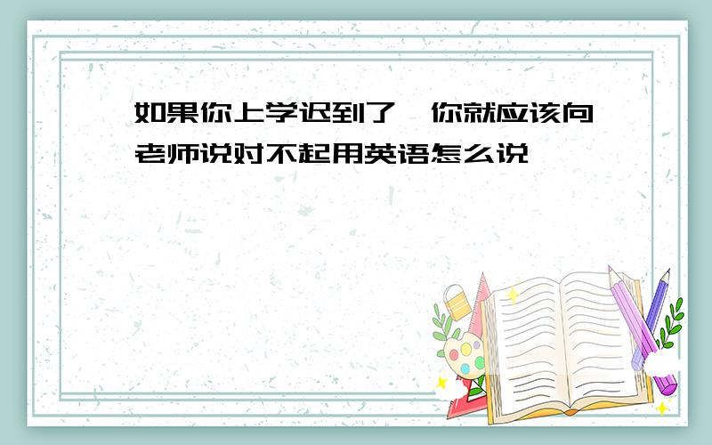 如果你上学迟到了,你就应该向老师说对不起用英语怎么说