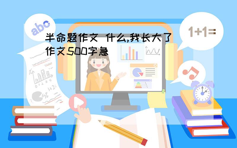 半命题作文 什么,我长大了 作文500字急