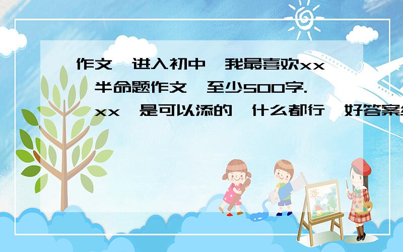 作文《进入初中,我最喜欢xx》半命题作文,至少500字.