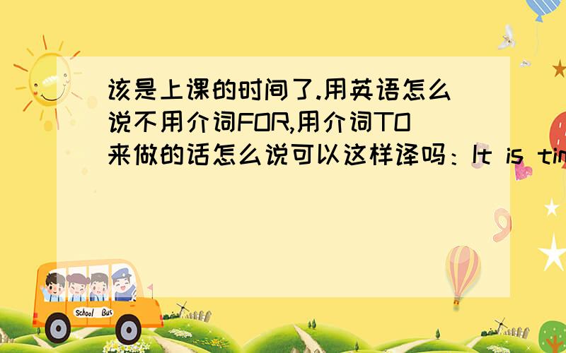 该是上课的时间了.用英语怎么说不用介词FOR,用介词TO来做的话怎么说可以这样译吗：It is time to have a lesson.