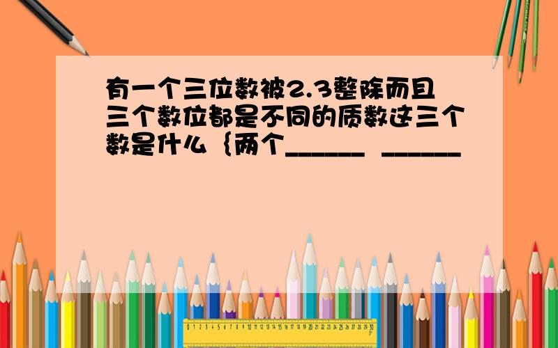 有一个三位数被2.3整除而且三个数位都是不同的质数这三个数是什么｛两个______  ______