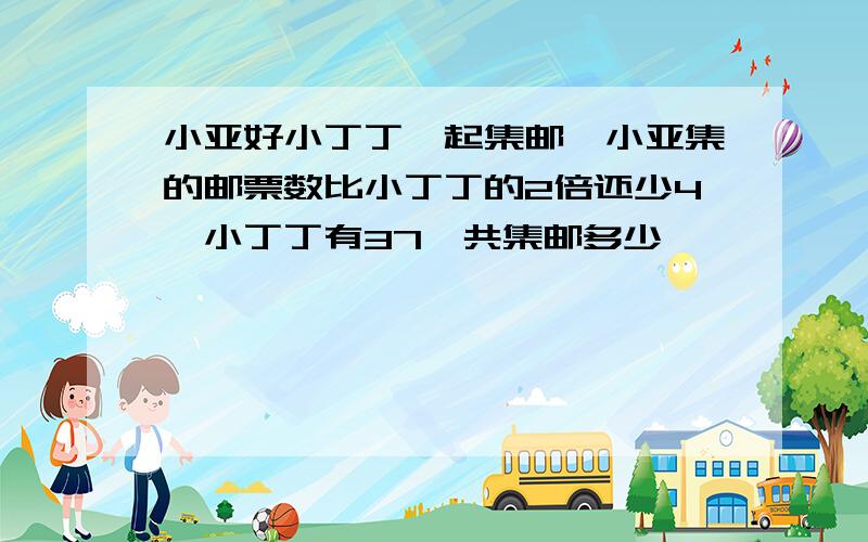 小亚好小丁丁一起集邮,小亚集的邮票数比小丁丁的2倍还少4,小丁丁有37,共集邮多少