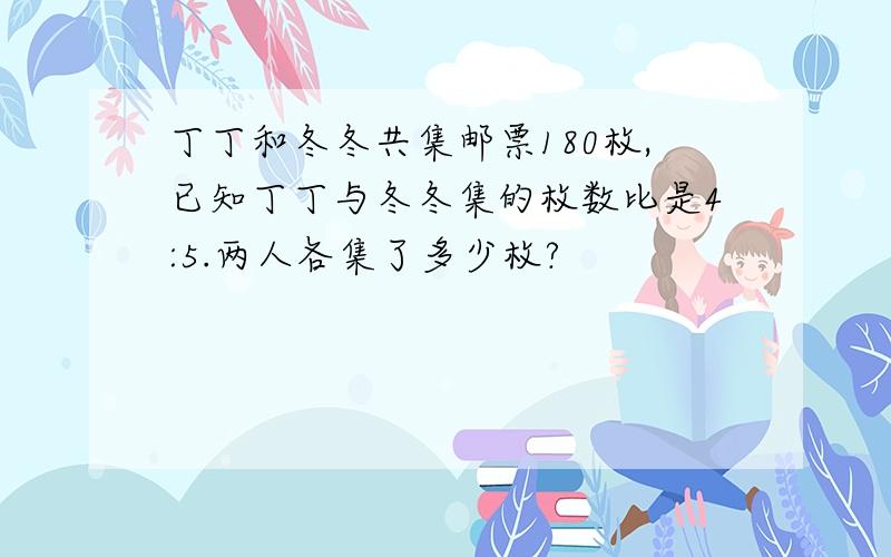 丁丁和冬冬共集邮票180枚,已知丁丁与冬冬集的枚数比是4:5.两人各集了多少枚?