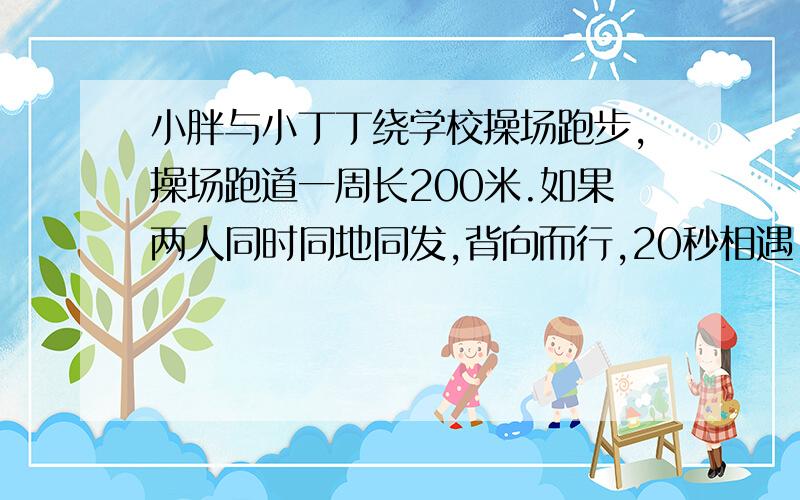 小胖与小丁丁绕学校操场跑步,操场跑道一周长200米.如果两人同时同地同发,背向而行,20秒相遇；（补充）小胖与小丁丁绕学校操场跑步,操场跑道一周长200米.如果两人同时同地同发,背向而行,