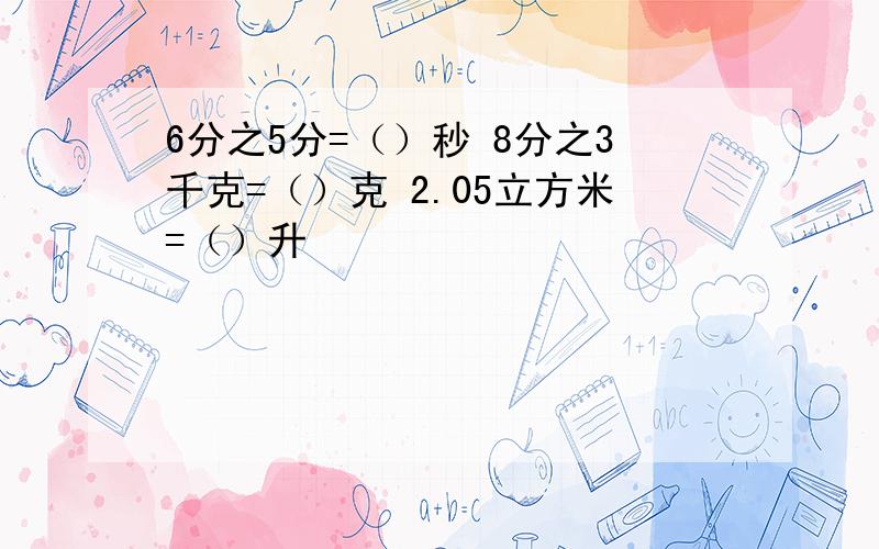 6分之5分=（）秒 8分之3千克=（）克 2.05立方米=（）升